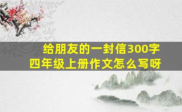 给朋友的一封信300字四年级上册作文怎么写呀