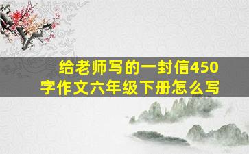 给老师写的一封信450字作文六年级下册怎么写