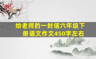 给老师的一封信六年级下册语文作文450字左右