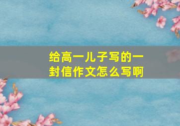 给高一儿子写的一封信作文怎么写啊