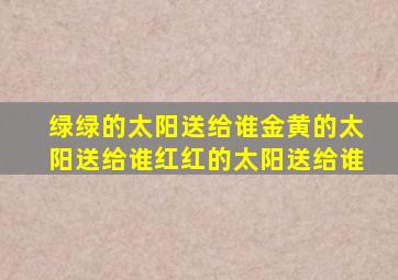 绿绿的太阳送给谁金黄的太阳送给谁红红的太阳送给谁