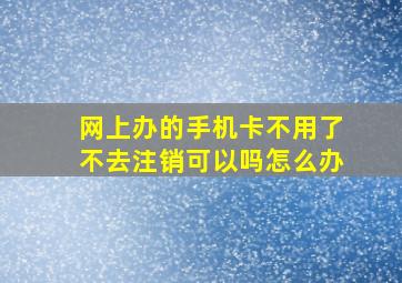 网上办的手机卡不用了不去注销可以吗怎么办