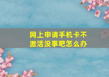 网上申请手机卡不激活没事吧怎么办