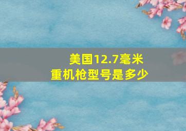 美国12.7毫米重机枪型号是多少