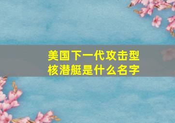 美国下一代攻击型核潜艇是什么名字