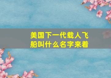 美国下一代载人飞船叫什么名字来着