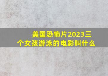 美国恐怖片2023三个女孩游泳的电影叫什么