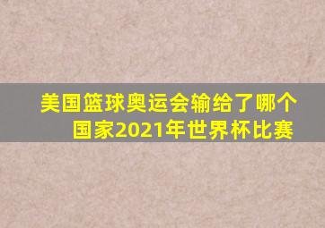 美国篮球奥运会输给了哪个国家2021年世界杯比赛