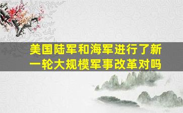 美国陆军和海军进行了新一轮大规模军事改革对吗