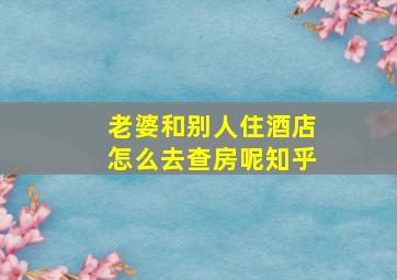 老婆和别人住酒店怎么去查房呢知乎