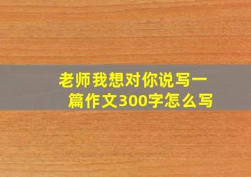 老师我想对你说写一篇作文300字怎么写