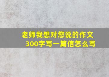 老师我想对您说的作文300字写一篇信怎么写