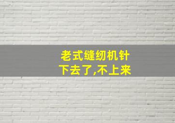 老式缝纫机针下去了,不上来