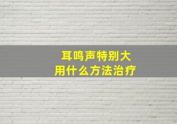 耳鸣声特别大用什么方法治疗