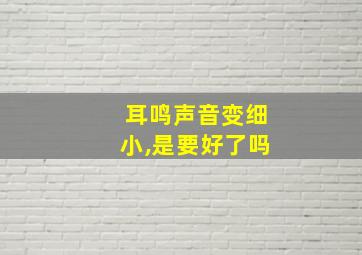 耳鸣声音变细小,是要好了吗