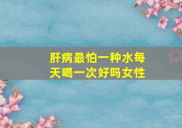 肝病最怕一种水每天喝一次好吗女性