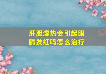 肝胆湿热会引起眼睛发红吗怎么治疗