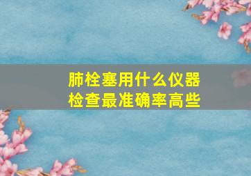 肺栓塞用什么仪器检查最准确率高些