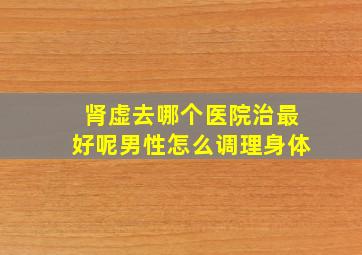 肾虚去哪个医院治最好呢男性怎么调理身体