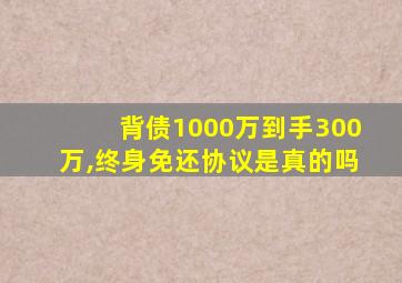 背债1000万到手300万,终身免还协议是真的吗