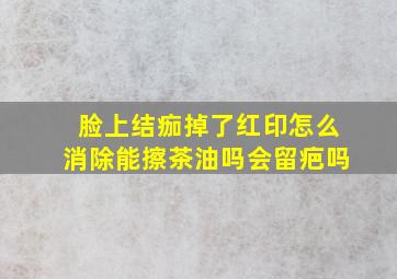 脸上结痂掉了红印怎么消除能擦茶油吗会留疤吗