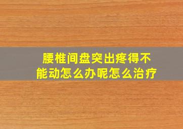 腰椎间盘突出疼得不能动怎么办呢怎么治疗