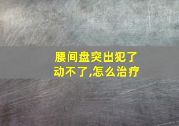 腰间盘突出犯了动不了,怎么治疗