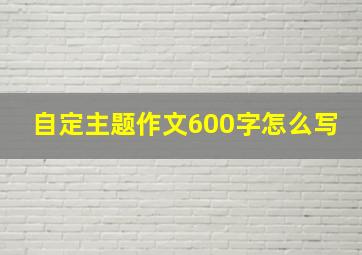 自定主题作文600字怎么写