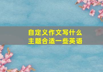 自定义作文写什么主题合适一些英语