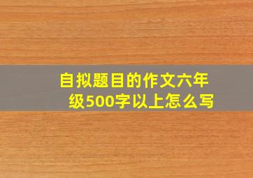 自拟题目的作文六年级500字以上怎么写