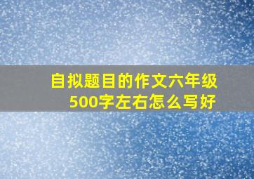 自拟题目的作文六年级500字左右怎么写好