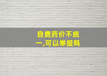 自费药价不统一,可以举报吗