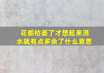 花都枯萎了才想起来浇水就有点多余了什么意思