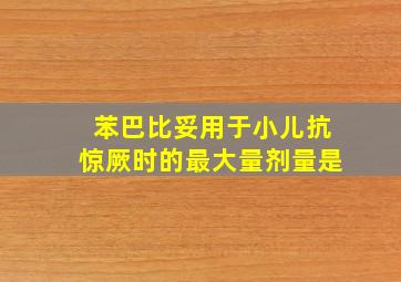 苯巴比妥用于小儿抗惊厥时的最大量剂量是