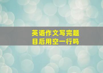 英语作文写完题目后用空一行吗