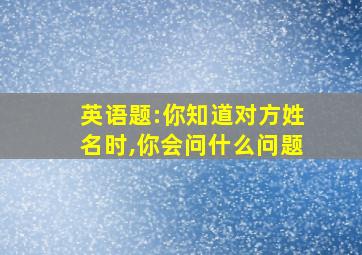 英语题:你知道对方姓名时,你会问什么问题