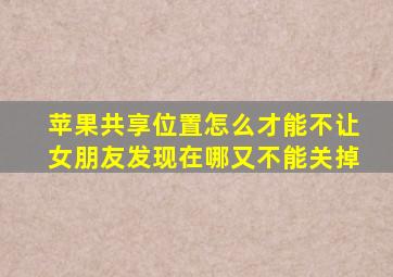 苹果共享位置怎么才能不让女朋友发现在哪又不能关掉