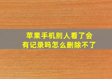 苹果手机别人看了会有记录吗怎么删除不了