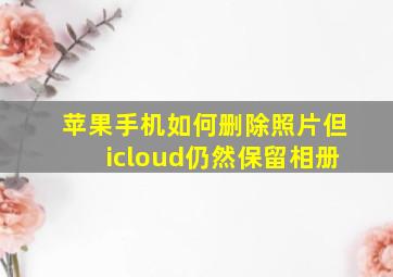 苹果手机如何删除照片但icloud仍然保留相册