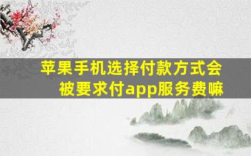 苹果手机选择付款方式会被要求付app服务费嘛