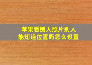 苹果看别人照片别人能知道位置吗怎么设置