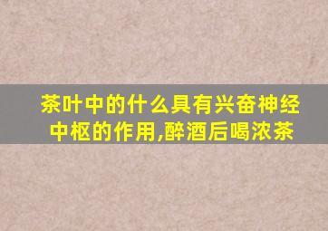 茶叶中的什么具有兴奋神经中枢的作用,醉酒后喝浓茶