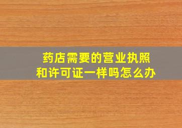 药店需要的营业执照和许可证一样吗怎么办