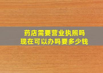 药店需要营业执照吗现在可以办吗要多少钱