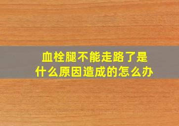 血栓腿不能走路了是什么原因造成的怎么办