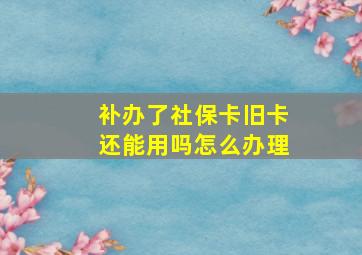 补办了社保卡旧卡还能用吗怎么办理