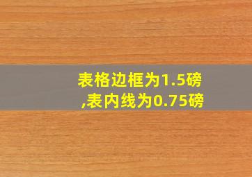 表格边框为1.5磅,表内线为0.75磅