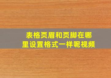 表格页眉和页脚在哪里设置格式一样呢视频