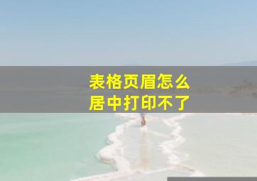 表格页眉怎么居中打印不了