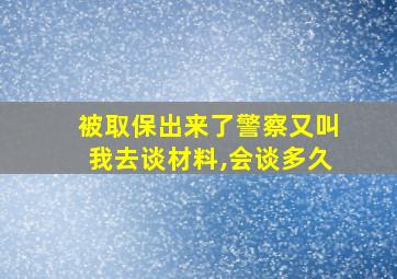 被取保出来了警察又叫我去谈材料,会谈多久